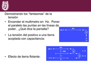Demostrando los “fantasmas” de la
tensión
•  Encender el multimetro en Hz. Poner
el paralelo las puntas en las líneas de
poder. ¿Qué dice la pantalla?
•  La tensión del positivo a una tierra
acoplada con capacitancia:
•  Efecto de tierra flotante:
 