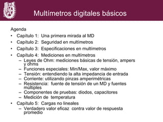 Multímetros digitales básicos
Agenda
•  Capítulo 1: Una primera mirada al MD
•  Capítulo 2: Seguridad en multímetros
•  Capítulo 3: Especificaciones en multímetros
•  Capítulo 4: Mediciones en multímetros
–  Leyes de Ohm: mediciones básicas de tensión, ampers
y ohms
–  Funciones especiales: Min/Max, valor máximo
–  Tensión: entendiendo la alta impedancia de entrada
–  Corriente: utilizando pinzas amperimétricas
–  Resistencia: fuente de tensión de un MD y fuentes
múltiples
–  Componentes de pruebas: diodos, capacitores
–  Medición de temperatura
•  Capítulo 5: Cargas no lineales
–  Verdadero valor eficaz contra valor de respuesta
promedio
 