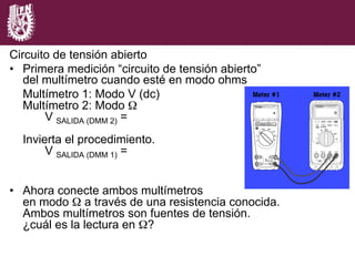 Circuito de tensión abierto
•  Primera medición “circuito de tensión abierto”
del multímetro cuando esté en modo ohms
Multímetro 1: Modo V (dc)
Multímetro 2: Modo Ω
V SALIDA (DMM 2) =
Invierta el procedimiento.
V SALIDA (DMM 1) =
•  Ahora conecte ambos multímetros
en modo Ω a través de una resistencia conocida.
Ambos multímetros son fuentes de tensión.
¿cuál es la lectura en Ω?
 