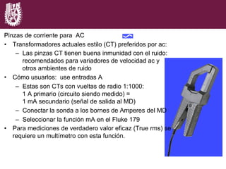 Pinzas de corriente para AC
•  Transformadores actuales estilo (CT) preferidos por ac:
–  Las pinzas CT tienen buena inmunidad con el ruido:
recomendados para variadores de velocidad ac y
otros ambientes de ruido
•  Cómo usuarlos: use entradas A
–  Estas son CTs con vueltas de radio 1:1000:
1 A primario (circuito siendo medido) =
1 mA secundario (señal de salida al MD)
–  Conectar la sonda a los bornes de Amperes del MD
–  Seleccionar la función mA en el Fluke 179
•  Para mediciones de verdadero valor eficaz (True rms) se
requiere un multímetro con esta función.
 