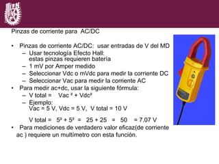 Pinzas de corriente para AC/DC
•  Pinzas de corriente AC/DC: usar entradas de V del MD
–  Usar tecnología Efecto Hall:
estas pinzas requieren batería
–  1 mV por Amper medido
–  Seleccionar Vdc o mVdc para medir la corriente DC
–  Seleccionar Vac para medir la corriente AC
•  Para medir ac+dc, usar la siguiente fórmula:
–  V total = Vac ² + Vdc²
–  Ejemplo:
Vac = 5 V, Vdc = 5 V, V total = 10 V
V total = 5² + 5² = 25 + 25 = 50 = 7.07 V
•  Para mediciones de verdadero valor eficaz(de corriente
ac ) requiere un multímetro con esta función.
 