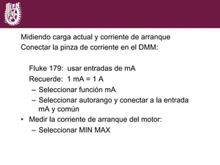 Midiendo carga actual y corriente de arranque
Conectar la pinza de corriente en el DMM:
Fluke 179: usar entradas de mA
Recuerde: 1 mA = 1 A
–  Seleccionar función mA
–  Seleccionar autorango y conectar a la entrada
mA y común
•  Medir la corriente de arranque del motor:
–  Seleccionar MIN MAX
 