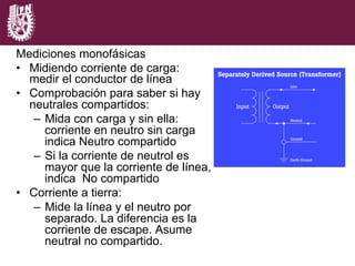 Mediciones monofásicas
•  Midiendo corriente de carga:
medir el conductor de línea
•  Comprobación para saber si hay
neutrales compartidos:
–  Mida con carga y sin ella:
corriente en neutro sin carga
indica Neutro compartido
–  Si la corriente de neutrol es
mayor que la corriente de línea,
indica No compartido
•  Corriente a tierra:
–  Mide la línea y el neutro por
separado. La diferencia es la
corriente de escape. Asume
neutral no compartido.
 