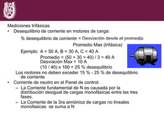 Mediciones trifásicas
•  Desequilibrio de corriente en motores de carga:
% desequilibrio de corriente = Desviación desde el promedio
Promedio Max (trifásica)
Ejemplo: A = 50 A, B = 30 A, C = 40 A
Promedio = (50 + 30 + 40) / 3 = 40 A
Desviación Max = 10 A
(10 / 40) x 100 = 25 % desequilibrio
Los motores no deben exceder 15 % - 25 % de desequilibrio
de corriente
•  Corriente de neutro en el Panel de control:
–  La Corriente fundamental de N es causada por la
distribución desigual de cargas monofásicas entre las tres
fases.
–  La Corriente de la 3ra armónica de cargas no lineales
monofasicas se suma a N
x 100
 