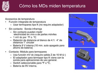 Cómo los MDs miden temperatura
Accesorios de temperatura
•  Función integrada de temperatura
–  Usar termopares tipo K (no require adaptador)
•  Sin contacto: Sonda infrarroja
–  Sin contacto pueden medir
electricidad en vivo o de partes móviles
–  1 mV dc por ºF o ºC
–  Relación de distancia al blanco de 4:1: 4” de
distancia 1” circular
–  Batería 9 V interna (10 min. auto apagado para
ahorro de batería)
•  Contacto: Módulo para termopares
–  Usa función mV dc (require salida Z de 10 M Ω )
–  El adaptador para termopar tipo K viene con la
sonda para aplicaciones de uso general.
–  Switch seleccionable para ºF o ºC.
–  Batería de 9V interna.
 
