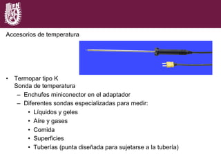 Accesorios de temperatura
•  Termopar tipo K
Sonda de temperatura
–  Enchufes miniconector en el adaptador
–  Diferentes sondas especializadas para medir:
•  Líquidos y geles
•  Aíre y gases
•  Comida
•  Superficies
•  Tuberías (punta diseñada para sujetarse a la tubería)
 