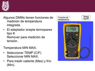 Algunos DMMs tienen funciones de
medición de temperatura
integrada
•  El adaptador acepta termopares
tipo K
Remover para medición de
tensión.
Temperatura MIN MAX.
•  Seleccionar TEMP (C/F)
Seleccionar MIN MAX.
•  Para medir caliente (Max) y frío
(Min).
Temp
OC/OF
Función de
temperatura
 