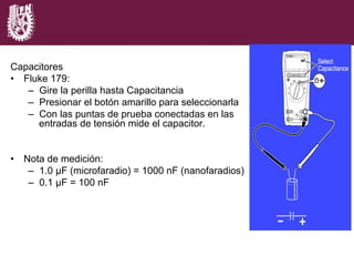 Capacitores
•  Fluke 179:
–  Gire la perilla hasta Capacitancia
–  Presionar el botón amarillo para seleccionarla
–  Con las puntas de prueba conectadas en las
entradas de tensión mide el capacitor.
•  Nota de medición:
–  1.0 µF (microfaradio) = 1000 nF (nanofaradios)
–  0.1 µF = 100 nF
 