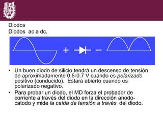 Diodos
Diodos ac a dc.
•  Un buen diodo de silicio tendrá un descenso de tensión
de aproximadamente 0.5-0.7 V cuando es polarizado
positivo (conducido). Estará abierto cuando es
polarizado negativo.
•  Para probar un diodo, el MD forza el probador de
corriente a través del diodo en la dirección anodo-
catodo y mide la caída de tensión a través del diodo.
 