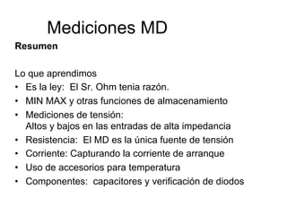 Mediciones MD
Resumen
Lo que aprendimos
•  Es la ley: El Sr. Ohm tenia razón.
•  MIN MAX y otras funciones de almacenamiento
•  Mediciones de tensión:
Altos y bajos en las entradas de alta impedancia
•  Resistencia: El MD es la única fuente de tensión
•  Corriente: Capturando la corriente de arranque
•  Uso de accesorios para temperatura
•  Componentes: capacitores y verificación de diodos
 