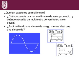 ¿Qué tan exacto es su multímetro?
•  ¿Cuándo puede usar un multímetro de valor promedio y
cuándo necesita un multímetro de verdadero valor
eficaz?
•  ¿Está midiendo una sinusoide o algo menos ideal que
una sinusoide?
 