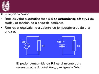 El poder consumido en R1 es el mismo para
recursos ac y dc, si el Vacrms es igual a Vdc.
Qué significa “rms”
•  Rms es valor cuadrático medio o calentamiento efectivo de
cualquier tensión ac u onda de corriente.
•  Rms es el equivalente a valores de temperatura dc de una
onda ac.
 