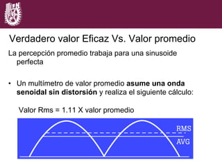 La percepción promedio trabaja para una sinusoide
perfecta
•  Un multímetro de valor promedio asume una onda
senoidal sin distorsión y realiza el siguiente cálculo:
Valor Rms = 1.11 X valor promedio
Verdadero valor Eficaz Vs. Valor promedio
 