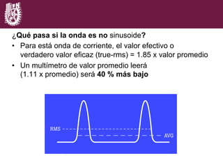 ¿Qué pasa si la onda es no sinusoide?
•  Para está onda de corriente, el valor efectivo o
verdadero valor eficaz (true-rms) = 1.85 x valor promedio
•  Un multímetro de valor promedio leerá
(1.11 x promedio) será 40 % más bajo
 