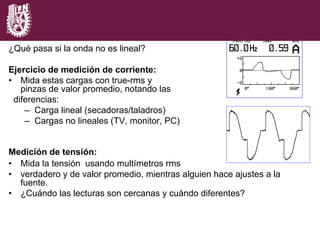 ¿Qué pasa si la onda no es lineal?
Ejercicio de medición de corriente:
•  Mida estas cargas con true-rms y
pinzas de valor promedio, notando las
diferencias:
–  Carga lineal (secadoras/taladros)
–  Cargas no lineales (TV, monitor, PC)
Medición de tensión:
•  Mida la tensión usando multímetros rms
•  verdadero y de valor promedio, mientras alguien hace ajustes a la
fuente.
•  ¿Cuándo las lecturas son cercanas y cuándo diferentes?
 