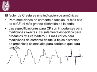 C.F. = 1.43 C.F. = 2.39 C.F. = 4.68
El factor de Cresta es una indicacion de armónicas
•  Para mediciones de corriente o tensión, el más alto
es el CF, el más grande distorsión de la onda.
•  Las especificaciones para CF son importantes para
mediciones exactas. Es solamente específico para
productos rms verdadero. Es mas crítico para
mediciones de corriente desde la típica distorsión
de armónicas es más alto para corriente que para
tensión.
 
