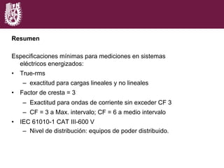 Resumen
Especificaciones mínimas para mediciones en sistemas
eléctricos energizados:
•  True-rms
–  exactitud para cargas lineales y no lineales
•  Factor de cresta = 3
–  Exactitud para ondas de corriente sin exceder CF 3
–  CF = 3 a Max. intervalo; CF = 6 a medio intervalo
•  IEC 61010-1 CAT III-600 V
–  Nivel de distribución: equipos de poder distribuido.
 