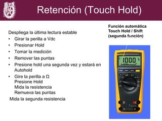 Despliega la última lectura estable
•  Girar la perilla a Vdc
•  Presionar Hold
•  Tomar la medición
•  Remover las puntas
•  Presione hold una segunda vez y estará en
Autohold
•  Gire la perilla a Ω
Presione Hold
Mida la resistencia
Remueva las puntas
Mida la segunda resistencia
Función automática
Touch Hold / Shift
(segunda función)
Retención (Touch Hold)
 