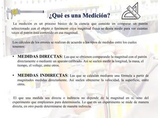 La medición es un proceso básico de la ciencia que consiste en comparar un patrón
seleccionado con el objeto o fenómeno cuya magnitud física se desea medir para ver cuántas
veces el patrón está contenido en esa magnitud.
Los cálculos de los errores se realizan de acuerdo a los tipos de medidas entre los cuales
tenemos:
• MEDIDAS DIRECTAS: Las que se obtienen comparando la magnitud con el patrón
directamente o mediante un aparato calibrado. Así se suelen medir la longitud, la masa, el
tiempo, el voltaje, entre otros.
• MEDIDAS INDIRECTAS: Las que se calculan mediante una fórmula a partir de
magnitudes medidas directamente. Así suelen obtenerse la velocidad, la superficie, entre
otros.
El que una medida sea directa o indirecta no depende de la magnitud en sí, sino del
experimento que empleamos para determinarla. Lo que en un experimento se mide de manera
directa, en otro puede determinarse de manera indirecta.
 