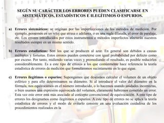 SEGÚN SU CARÁCTER LOS ERRORES PUEDEN CLASIFICARSE EN
SISTEMÁTICOS, ESTADÍSTICOS E ILEGÍTIMOS O ESPURIOS.
a) Errores sistemáticos: se originan por las imperfecciones de los métodos de medición. Por
ejemplo, pensemos en un reloj que atrasa o adelanta, o en una regla dilatada, el error de paralaje,
etc. Los errores introducidos por estos instrumentos o métodos imperfectos afectarán nuestros
resultados siempre en un mismo sentido.
b) Errores estadísticos: Son los que se producen al azar. En general son debidos a causas
múltiples y fortuitas. Estos errores pueden cometerse con igual probabilidad por defecto como
por exceso. Por tanto, midiendo varias veces y promediando el resultado, es posible reducirlos
considerablemente. Es a este tipo de errores a los que comúnmente hace referencia la teoría
estadística de errores de medición que formularemos sucintamente en lo que sigue.
c) Errores ilegítimos o espurios: Supongamos que deseamos calcular el volumen de un objeto
esférico y para ello determinamos su diámetro. Si al introducir el valor del diámetro en la
fórmula, nos equivocamos en el número introducido, o lo hacemos usando unidades incorrectas,
o bien usamos una expresión equivocada del volumen, claramente habremos cometido un error.
Esta vez este error está más asociado al concepto convencional de equivocación. A este tipo de
errores los designamos como ilegítimos o espurios. A este tipo de errores no se aplica la teoría
estadística de errores y el modo de evitarlo consiste en una evaluación cuidadosa de los
procedimientos realizados en la
 