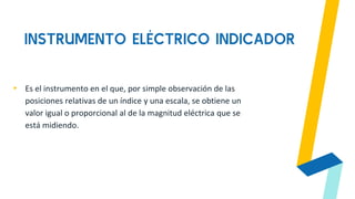 INSTRUMENTO ELÉCTRICO INDICADOR
▸ Es el instrumento en el que, por simple observación de las
posiciones relativas de un índice y una escala, se obtiene un
valor igual o proporcional al de la magnitud eléctrica que se
está midiendo.
 