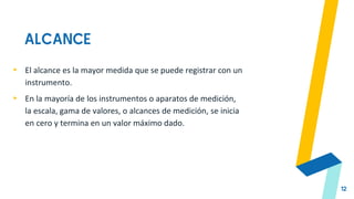 ALCANCE
12
▸ El alcance es la mayor medida que se puede registrar con un
instrumento.
▸ En la mayoría de los instrumentos o aparatos de medición,
la escala, gama de valores, o alcances de medición, se inicia
en cero y termina en un valor máximo dado.
 