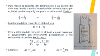 16
• Para reducir la corriente del galvanómetro a un décimo del
valor que tendría si toda la intensidad de corriente pasara por
él, habrá que hacer que 𝐼𝑔 sea igual a un décimo de 𝐼. Es decir:
𝐼𝑔
𝐼
=
1
10
o
𝐼𝑔
𝐼
=
1
100
• La intensidad de la corriente en el shunt será:
𝐼𝑠 = 𝐼 – 𝐼𝑔
• Pero la intensidad de corriente en el shunt y la que circula por
el galvanómetro son inversamente proporcionales a sus
resistencias respectivas. Por lo tanto:
𝑅𝑔
𝑅𝑠
=
𝐼𝑠
𝐼𝑔
=
𝐼 − 𝐼𝑔
𝐼𝑔
• Entonces: 𝑅𝑠 =
1
9
𝑅𝑔 o 𝑅𝑠 =
1
99
𝑅𝑔
 