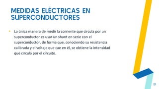 MEDIDAS ELÉCTRICAS EN
SUPERCONDUCTORES
17
▸ La única manera de medir la corriente que circula por un
superconductor es usar un shunt en serie con el
superconductor, de forma que, conociendo su resistencia
calibrada y el voltaje que cae en él, se obtiene la intensidad
que circula por el circuito.
 