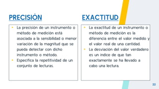 PRECISIÓN
▸ La precisión de un instrumento o
método de medición está
asociada a la sensibilidad o menor
variación de la magnitud que se
pueda detectar con dicho
instrumento o método.
▸ Especifica la repetitividad de un
conjunto de lecturas.
▸ La exactitud de un instrumento o
método de medición es la
diferencia entre el valor medido y
el valor real de una cantidad.
▸ La desviación del valor verdadero
es un índice de que tan
exactamente se ha llevado a
cabo una lectura.
22
EXACTITUD
 