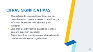 CIFRAS SIGNIFICATIVAS
▸ El resultado de una medición tiene que ser
consistente en cuanto al número de cifras que
informen la medida más ajustada y su
variación.
▸ Una cifra es significativa cuando se conoce
con una precisión aceptable.
▸ Todas las cifras que figuran en el resultado de
una lectura deben ser significativas.
25
 