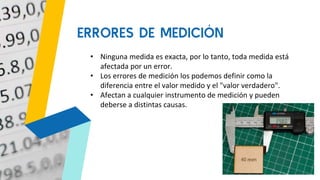 • Ninguna medida es exacta, por lo tanto, toda medida está
afectada por un error.
• Los errores de medición los podemos definir como la
diferencia entre el valor medido y el "valor verdadero".
• Afectan a cualquier instrumento de medición y pueden
deberse a distintas causas.
ERRORES DE MEDICIÓN
 