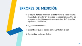 28
• El objeto de toda medición es determinar el valor de una
magnitud o grandor en la unidad correspondiente. Por los
errores que inevitablemente se presentan, definimos las
siguientes cantidades:
 𝐶𝑚: cantidad medida
 𝐶: cantidad que se acepta como verdadera o real
 𝐶𝑣: medida real o verdadera
ERRORES DE MEDICIÓN
 