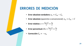 29
• Error absoluto verdadero: 𝑒𝑣 = 𝐶𝑚 − 𝐶𝑣
• Error absoluto (aparente o convencional): 𝑒𝑎 = 𝐶𝑚 − 𝐶
• Error relativo: 𝑒 =
𝐶𝑚−𝐶
𝐶
=
𝑒𝑎
𝐶
• Error porcentual:𝑒% =
𝐶𝑚−𝐶
𝐶
=
𝑒𝑎
𝐶
• Corrección:𝐶𝑜 = −𝑒𝑎
ERRORES DE MEDICIÓN
 