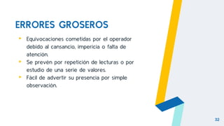 ERRORES GROSEROS
▸ Equivocaciones cometidas por el operador
debido al cansancio, impericia o falta de
atención.
▸ Se prevén por repetición de lecturas o por
estudio de una serie de valores.
▸ Fácil de advertir su presencia por simple
observación.
32
 