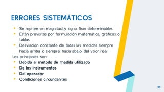 ERRORES SISTEMÁTICOS
▸ Se repiten en magnitud y signo. Son determinables
▸ Están provistos por formulación matemática, gráficos o
tablas
▸ Desviación constante de todas las medidas siempre
hacia arriba o siempre hacia abajo del valor real
Los principales son:
▸ Debido al método de medida utilizado
▸ De los instrumentos
▸ Del operador
▸ Condiciones circundantes
33
 