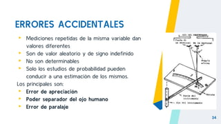 ERRORES ACCIDENTALES
▸ Mediciones repetidas de la misma variable dan
valores diferentes
▸ Son de valor aleatorio y de signo indefinido
▸ No son determinables
▸ Solo los estudios de probabilidad pueden
conducir a una estimación de los mismos.
Los principales son:
▸ Error de apreciación
▸ Poder separador del ojo humano
▸ Error de paralaje
34
 