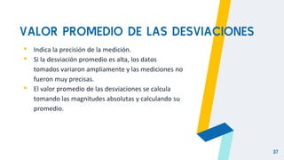 VALOR PROMEDIO DE LAS DESVIACIONES
▸ Indica la precisión de la medición.
▸ Si la desviación promedio es alta, los datos
tomados variaron ampliamente y las mediciones no
fueron muy precisas.
▸ El valor promedio de las desviaciones se calcula
tomando las magnitudes absolutas y calculando su
promedio.
37
 
