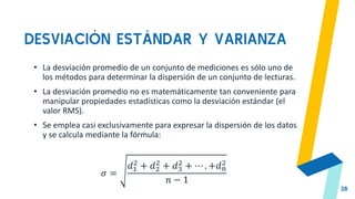 DESVIACIÓN ESTÁNDAR Y VARIANZA
38
• La desviación promedio de un conjunto de mediciones es sólo uno de
los métodos para determinar la dispersión de un conjunto de lecturas.
• La desviación promedio no es matemáticamente tan conveniente para
manipular propiedades estadísticas como la desviación estándar (el
valor RMS).
• Se emplea casi exclusivamente para expresar la dispersión de los datos
y se calcula mediante la fórmula:
𝜎 =
𝑑1
2
+ 𝑑2
2
+ 𝑑3
2
+ ⋯ . +𝑑𝑛
2
𝑛 − 1
 