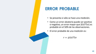 41
ERROR PROBABLE
• Se presenta si sólo se hace una medición.
• Como un error aleatorio puede ser positivo
o negativo, un error mayor que |0,675𝜎| es
probable en el 50% de las observaciones.
• El error probable de una medición es:
𝑟 = ±0,675𝜎
 