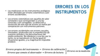 42
ERRORES EN LOS
INSTRUMENTOS
• Las mediciones en los instrumentos analógicos
están afectadas por errores sistemáticos y por
errores accidentales.
• Los errores sistemáticos son aquellos de valor
constante o que corresponden a una ley
conocida y son corregibles. La detección y
corrección de este tipo de errores se realiza por
comparación con instrumentos patrones.
• Los errores accidentales son errores casuales,
inevitables, producidos por la imperfección de
nuestros sentidos y las perturbaciones del
medio ambiente. No obedecen a una ley, por lo
tanto, no se reproducen en forma igual en
situaciones iguales, y su magnitud es imposible
predecir.
𝐸𝑟𝑟𝑜𝑟𝑒𝑠 𝑝𝑟𝑜𝑝𝑖𝑜𝑠 𝑑𝑒𝑙 𝑖𝑛𝑠𝑡𝑟𝑢𝑚𝑒𝑛𝑡𝑜 → 𝐸𝑟𝑟𝑜𝑟𝑒𝑠 𝑑𝑒 𝑐𝑎𝑙𝑖𝑏𝑟𝑎𝑐𝑖ó𝑛
𝐸𝑟𝑟𝑜𝑟𝑒𝑠 𝑞𝑢𝑒 𝑐𝑜𝑚𝑒𝑡𝑒 𝑒𝑙 𝑜𝑏𝑠𝑒𝑟𝑣𝑎𝑑𝑜𝑟 → 𝐸𝑟𝑟𝑜𝑟𝑒𝑠 𝑑𝑒 𝑙𝑒𝑐𝑡𝑢𝑟𝑎
𝐸𝑟𝑟𝑜𝑟𝑒𝑠 𝑒𝑛 𝑙𝑎 𝑚𝑒𝑑𝑖𝑐𝑖ó𝑛
 