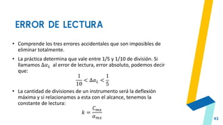 ERROR DE LECTURA
43
• Comprende los tres errores accidentales que son imposibles de
eliminar totalmente.
• La práctica determina que vale entre 1/5 y 1/10 de división. Si
llamamos Δ𝛼𝐿 al error de lectura, error absoluto, podemos decir
que:
1
10
< Δ𝛼𝐿 <
1
5
• La cantidad de divisiones de un instrumento será la deflexión
máxima y si relacionamos a esta con el alcance, tenemos la
constante de lectura:
𝑘 =
𝐶𝑚𝑥
𝛼𝑚𝑥
 