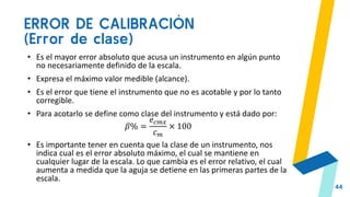 ERROR DE CALIBRACIÓN
(Error de clase)
44
• Es el mayor error absoluto que acusa un instrumento en algún punto
no necesariamente definido de la escala.
• Expresa el máximo valor medible (alcance).
• Es el error que tiene el instrumento que no es acotable y por lo tanto
corregible.
• Para acotarlo se define como clase del instrumento y está dado por:
𝛽% =
𝑒𝑐𝑚𝑥
𝑐𝑚
× 100
• Es importante tener en cuenta que la clase de un instrumento, nos
indica cual es el error absoluto máximo, el cual se mantiene en
cualquier lugar de la escala. Lo que cambia es el error relativo, el cual
aumenta a medida que la aguja se detiene en las primeras partes de la
escala.
 
