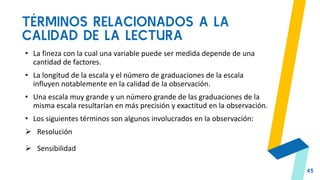 TÉRMINOS RELACIONADOS A LA
CALIDAD DE LA LECTURA
45
• La fineza con la cual una variable puede ser medida depende de una
cantidad de factores.
• La longitud de la escala y el número de graduaciones de la escala
influyen notablemente en la calidad de la observación.
• Una escala muy grande y un número grande de las graduaciones de la
misma escala resultarían en más precisión y exactitud en la observación.
• Los siguientes términos son algunos involucrados en la observación:
 Resolución
 Sensibilidad
 