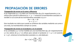 PROPAGACIÓN DE ERRORES
46
Propagación de errores en la suma y diferencia
Si las magnitudes q y r se miden con incertidumbre ∆𝑞 y ∆𝑟 respectivamente y si se
utilizan para calcular la diferencia 𝑤 = 𝑞 − 𝑟 entonces la incertidumbre asociada a la
variable 𝑤 es la suma de las incertidumbres asociadas a 𝑞 y a 𝑟
∆𝑤 = ∆𝑞 + ∆𝑟
𝑤 = 𝑞 + 𝑟
Este resultado nos indica que cuando se combinan dos variables mediante una suma o
una resta, las incertidumbres siempre se suman.
Propagación de errores en el producto y en el cociente
Si las cantidades 𝑞 y 𝑟 se han medido con una incertidumbre ∆𝑞 y ∆𝑟 respectivamente
y si los valores de 𝑞 y 𝑟 se utilizan para calcular el producto 𝑤 = 𝑞. 𝑟 o el cociente
𝑤 = 𝑞/𝑟, entonces la incertidumbre asociada a 𝑤, está dada por:
∆𝑤 = 𝑤 ×
∆𝑞
𝑞
+
∆𝑟
𝑟
 