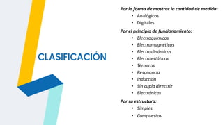 Por la forma de mostrar la cantidad de medida:
• Analógicos
• Digitales
Por el principio de funcionamiento:
• Electroquímicos
• Electromagnéticos
• Electrodinámicos
• Electroestáticos
• Térmicos
• Resonancia
• Inducción
• Sin cupla directriz
• Electrónicos
Por su estructura:
• Simples
• Compuestos
CLASIFICACIÓN
 