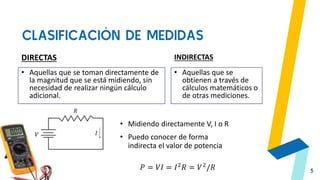 CLASIFICACIÓN DE MEDIDAS
5
DIRECTAS
• Aquellas que se toman directamente de
la magnitud que se está midiendo, sin
necesidad de realizar ningún cálculo
adicional.
INDIRECTAS
• Aquellas que se
obtienen a través de
cálculos matemáticos o
de otras mediciones.
• Midiendo directamente V, I o R
• Puedo conocer de forma
indirecta el valor de potencia
𝑃 = 𝑉𝐼 = 𝐼2𝑅 = 𝑉2/𝑅
 