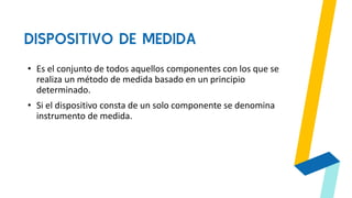 DISPOSITIVO DE MEDIDA
• Es el conjunto de todos aquellos componentes con los que se
realiza un método de medida basado en un principio
determinado.
• Si el dispositivo consta de un solo componente se denomina
instrumento de medida.
 