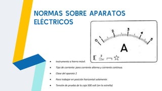 NORMAS SOBRE APARATOS
ELÉCTRICOS
 Instrumento a hierro móvil.
 Tipo de corriente: para corriente alterna y corriente continua.
 Clase del aparato 2
 Para trabajar en posición horizontal solamente.
 Tensión de prueba de la caja 500 volt (en la estrella)
 
