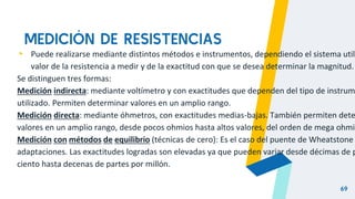MEDICIÓN DE RESISTENCIAS
69
▸ Puede realizarse mediante distintos métodos e instrumentos, dependiendo el sistema utili
valor de la resistencia a medir y de la exactitud con que se desea determinar la magnitud.
Se distinguen tres formas:
Medición indirecta: mediante voltímetro y con exactitudes que dependen del tipo de instrum
utilizado. Permiten determinar valores en un amplio rango.
Medición directa: mediante óhmetros, con exactitudes medias-bajas. También permiten dete
valores en un amplio rango, desde pocos ohmios hasta altos valores, del orden de mega ohmio
Medición con métodos de equilibrio (técnicas de cero): Es el caso del puente de Wheatstone
adaptaciones. Las exactitudes logradas son elevadas ya que pueden variar desde décimas de p
ciento hasta decenas de partes por millón.
 
