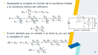 72
▸ Despejando la incógnita en función de la resistencia medida
y la resistencia interna del voltímetro.
𝑅𝑚 =
𝑈𝑚
𝐼𝑚
→ 𝑈𝑚 = 𝑅𝑚 . 𝐼𝑚
𝑅 =
𝑈𝑚
𝐼𝑚 −
𝑈𝑚
𝑅𝑣
=
𝑅𝑚 . 𝐼𝑚
𝐼𝑚 −
𝑅𝑚. 𝐼𝑚
𝑅𝑣
=
𝑅𝑚
1 −
𝑅𝑚
𝑅𝑣
=
𝑅𝑚 . 𝑅𝑣
𝑅𝑣 − 𝑅𝑚
𝑅 =
𝑅𝑚 . 𝑅𝑣
𝑅𝑣 − 𝑅𝑚
▸ El error absoluto que se comete si se toma 𝑅𝑚 en vez de
la verdadera R, será:
∆𝑅 = 𝑅𝑚 − 𝑅 = 𝑅𝑚 −
𝑅𝑚. 𝑅𝑣
𝑅𝑣 − 𝑅𝑚
=
𝑅𝑚 𝑅𝑣 − 𝑅𝑚 − 𝑅𝑚. 𝑅𝑣
𝑅𝑣 − 𝑅𝑚
∆𝑅 = −
𝑅𝑚
2
𝑅𝑣 − 𝑅𝑚
 